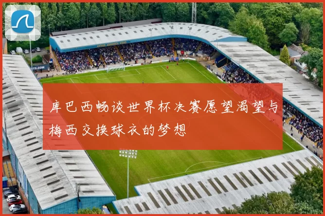 库巴西畅谈世界杯决赛愿望渴望与梅西交换球衣的梦想