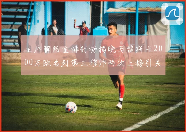 主帅解约金排行榜揭晓马雷斯卡2000万欧名列第三穆帅两次上榜引关注