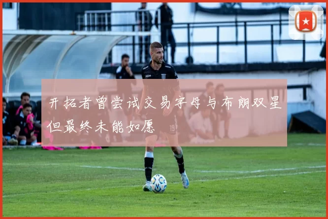 开拓者曾尝试交易字母与布朗双星但最终未能如愿